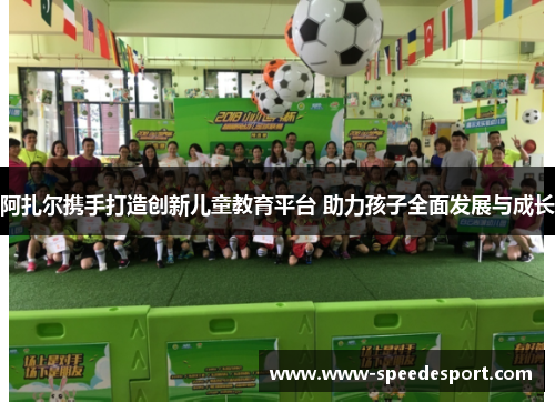 阿扎尔携手打造创新儿童教育平台 助力孩子全面发展与成长 阿扎尔携手打造创新儿童教育平台 助力孩子全面发展与成长